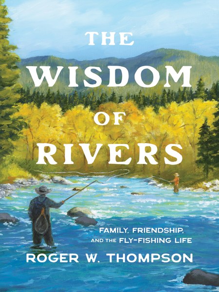 The Wisdom of Rivers: Family, Friendship, and the Fly-Fishing Life